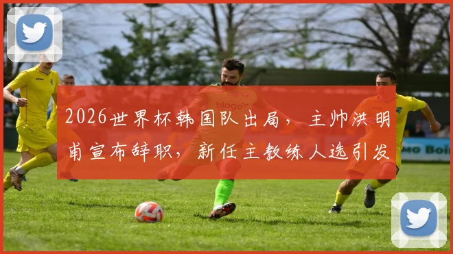 2026世界杯韩国队出局,主帅洪明甫宣布辞职,新任主教练人选引发关注