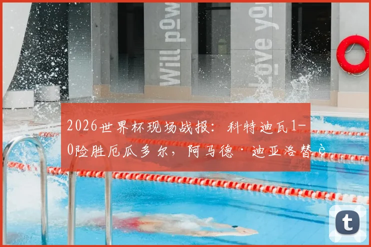 2026世界杯现场战报:科特迪瓦1-0险胜厄瓜多尔,阿马德·迪亚洛替补登场献绝杀制胜球