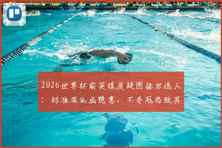 2026世界杯前英媒质疑图赫尔选人：标准混乱成隐患，不夺冠恐致其下课危机